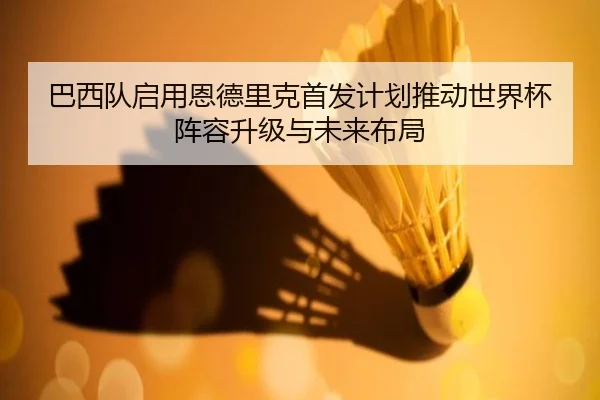 巴西队启用恩德里克首发计划推动世界杯阵容升级与未来布局
