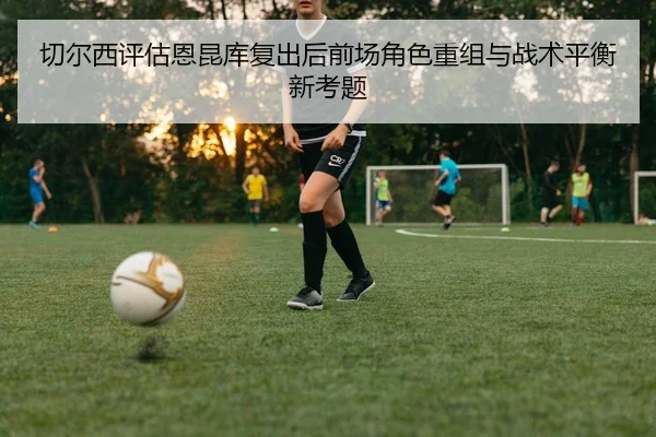 切尔西评估恩昆库复出后前场角色重组与战术平衡新考题