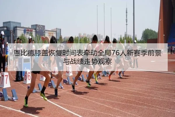 恩比德膝盖恢复时间表牵动全局76人新赛季前景与战绩走势观察
