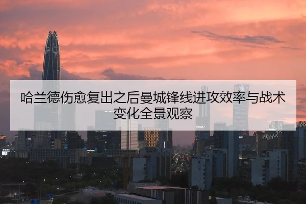 哈兰德伤愈复出之后曼城锋线进攻效率与战术变化全景观察
