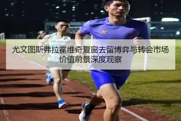 尤文图斯弗拉霍维奇夏窗去留博弈与转会市场价值前景深度观察
