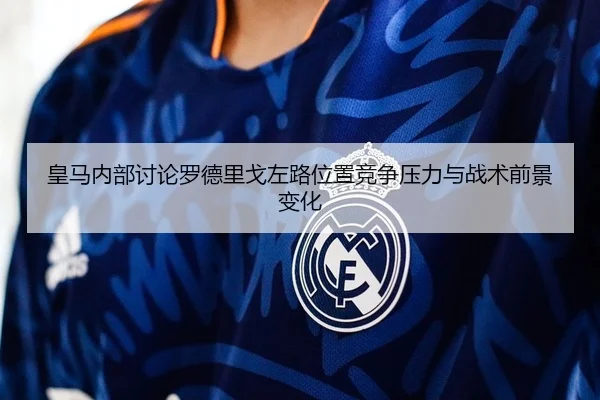 皇马内部讨论罗德里戈左路位置竞争压力与战术前景变化